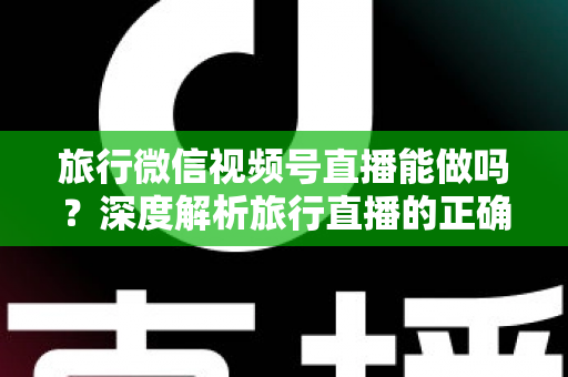 旅行微信视频号直播能做吗？深度解析旅行直播的正确打开方式与变现路径