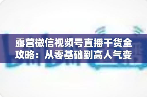 露营微信视频号直播干货全攻略：从零基础到高人气变现的实战指南