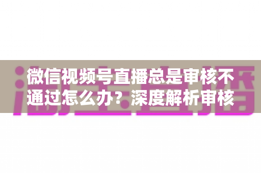 微信视频号直播总是审核不通过怎么办？深度解析审核失败原因与快速过审实战指南