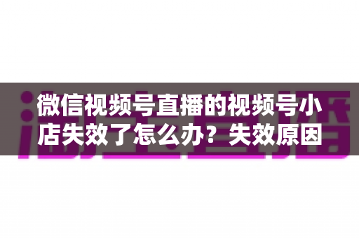 微信视频号直播的视频号小店失效了怎么办？失效原因深度剖析与快速恢复全攻略