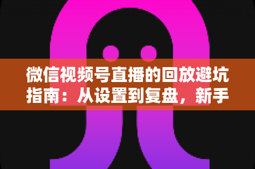 微信视频号直播的回放避坑指南:从设置到复盘,新手主播必修的实战攻略 微信视频号直播的回放避坑指南:从设置到复盘,新手主播必修的实战攻略