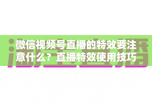 微信视频号直播的特效要注意什么？直播特效使用技巧与避坑全指南