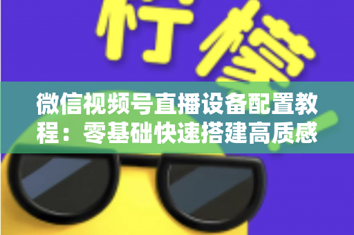 微信视频号直播设备配置教程：零基础快速搭建高质感直播间的完整装备指南
