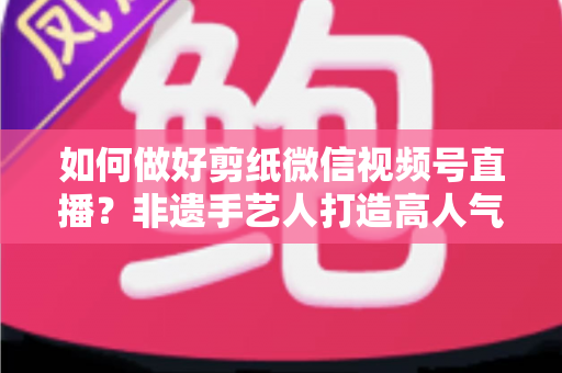 如何做好剪纸微信视频号直播?非遗手艺人打造高人气直播间的实用指南 如何做好剪纸微信视频号直播?非遗手艺人打造高人气直播间的实用指南