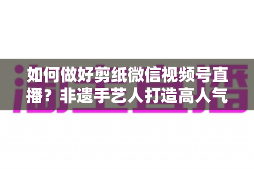 如何做好剪纸微信视频号直播?非遗手艺人打造高人气直播间的实用指南 如何做好剪纸微信视频号直播?非遗手艺人打造高人气直播间的实用指南