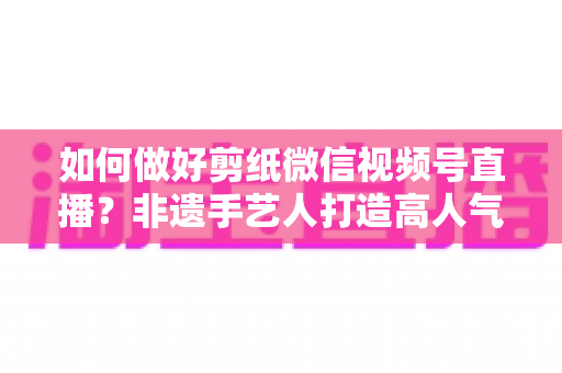 如何做好剪纸微信视频号直播？非遗手艺人打造高人气直播间的实用指南