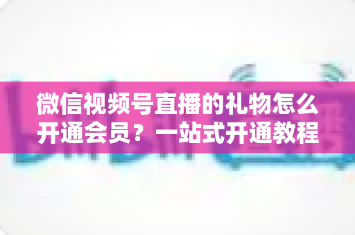 微信视频号直播的礼物怎么开通会员？一站式开通教程与收益规则全解析