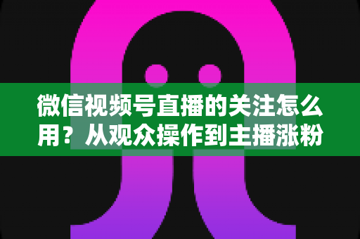 微信视频号直播的关注怎么用？从观众操作到主播涨粉的全流程实战指南