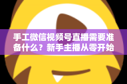 手工微信视频号直播需要准备什么？新手主播从零开始的完整准备清单与实战指南