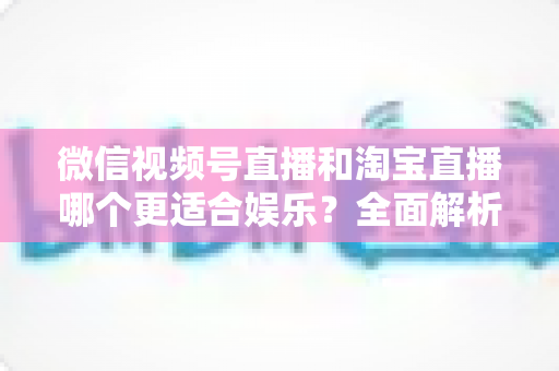 微信视频号直播和淘宝直播哪个更适合娱乐？全面解析两大平台的娱乐价值与选择策略
