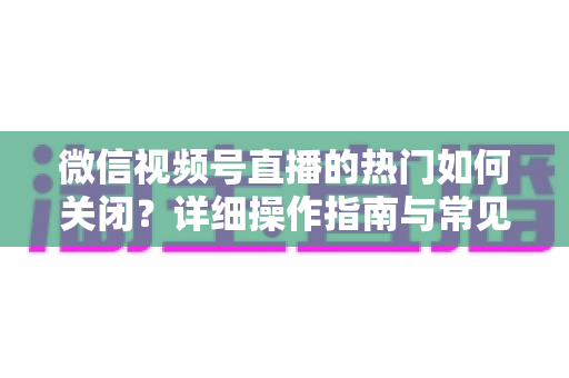 微信视频号直播的热门如何关闭?详细操作指南与常见问题全解析 微信视频号直播的热门如何关闭?详细操作指南与常见问题全解析