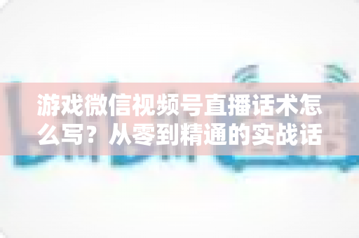 游戏微信视频号直播话术怎么写?从零到精通的实战话术写作全攻略 游戏微信视频号直播话术怎么写?从零到精通的实战话术写作全攻略