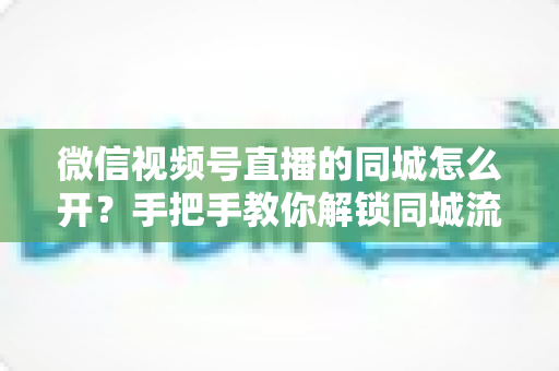 微信视频号直播的同城怎么开？手把手教你解锁同城流量入口的完整运营指南