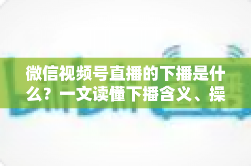微信视频号直播的下播是什么？一文读懂下播含义、操作流程与运营技巧