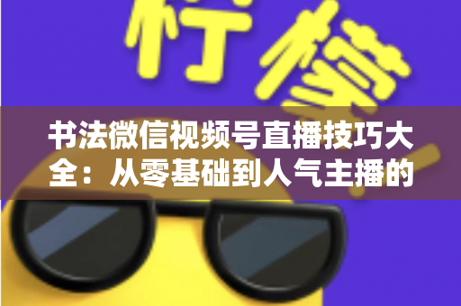 书法微信视频号直播技巧大全：从零基础到人气主播的实战指南