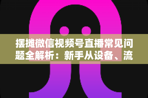 摆摊微信视频号直播常见问题全解析:新手从设备、流量到变现的一站式避坑指南 摆摊微信视频号直播常见问题全解析:新手从设备、流量到变现的一站式避坑指南