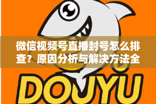微信视频号直播封号怎么排查？原因分析与解决方法全指南