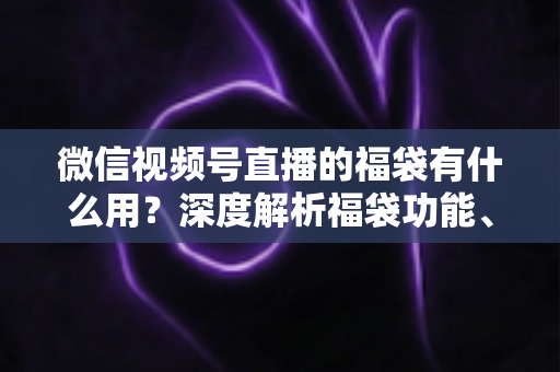 微信视频号直播的福袋有什么用？深度解析福袋功能、玩法与运营价值全指南