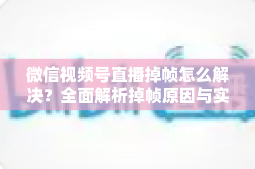 微信视频号直播掉帧怎么解决？全面解析掉帧原因与实用修复方案（2024最新指南）