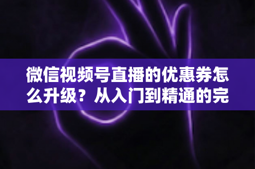 微信视频号直播的优惠券怎么升级？从入门到精通的完整运营指南，助你快速提升直播间转化率与用户粘性