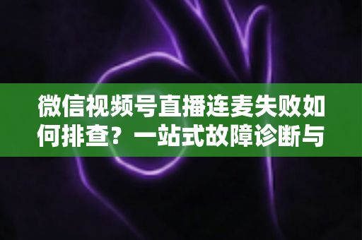 微信视频号直播连麦失败如何排查?一站式故障诊断与解决方案全攻略 微信视频号直播连麦失败如何排查?一站式故障诊断与解决方案全攻略