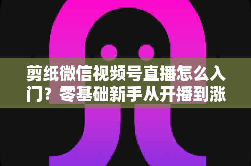 剪纸微信视频号直播怎么入门？零基础新手从开播到涨粉的完整实战指南