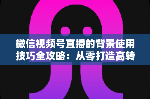 微信视频号直播的背景使用技巧全攻略：从零打造高转化专业直播间