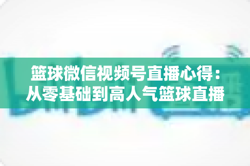 篮球微信视频号直播心得:从零基础到高人气篮球直播间的实战经验全解析 篮球微信视频号直播心得:从零基础到高人气篮球直播间的实战经验全解析