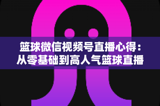 篮球微信视频号直播心得：从零基础到高人气篮球直播间的实战经验全解析