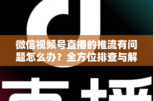 微信视频号直播的推流有问题怎么办?全方位排查与解决方案指南 微信视频号直播的推流有问题怎么办?全方位排查与解决方案指南