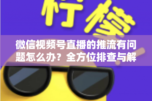 微信视频号直播的推流有问题怎么办?全方位排查与解决方案指南 微信视频号直播的推流有问题怎么办?全方位排查与解决方案指南