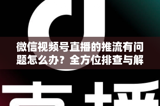 微信视频号直播的推流有问题怎么办？全方位排查与解决方案指南