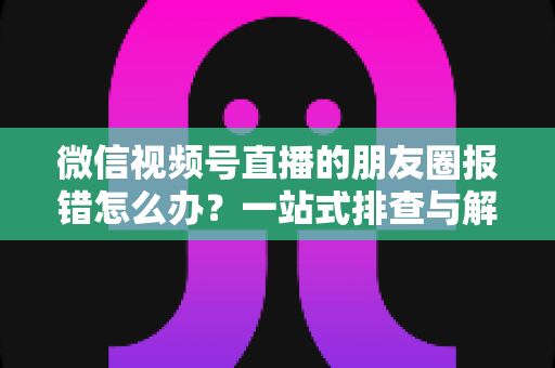 微信视频号直播的朋友圈报错怎么办？一站式排查与解决全攻略
