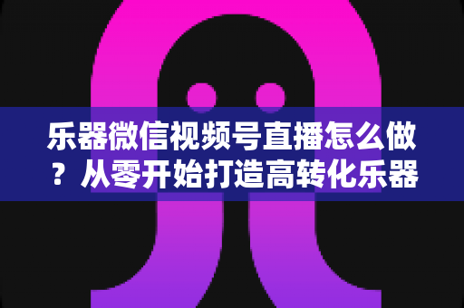 乐器微信视频号直播怎么做？从零开始打造高转化乐器直播间的完整实操指南