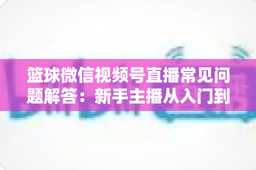 篮球微信视频号直播常见问题解答:新手主播从入门到精通的实战全攻略 篮球微信视频号直播常见问题解答:新手主播从入门到精通的实战全攻略