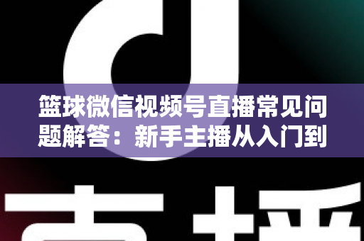 篮球微信视频号直播常见问题解答:新手主播从入门到精通的实战全攻略 篮球微信视频号直播常见问题解答:新手主播从入门到精通的实战全攻略