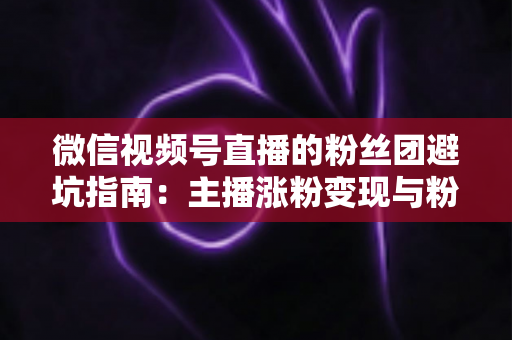 微信视频号直播的粉丝团避坑指南：主播涨粉变现与粉丝理性消费的双向防雷手册
