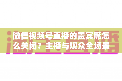 微信视频号直播的贵宾席怎么关闭?主播与观众全场景关闭教程与实用避坑指南 微信视频号直播的贵宾席怎么关闭?主播与观众全场景关闭教程与实用避坑指南