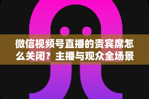 微信视频号直播的贵宾席怎么关闭?主播与观众全场景关闭教程与实用避坑指南 微信视频号直播的贵宾席怎么关闭?主播与观众全场景关闭教程与实用避坑指南