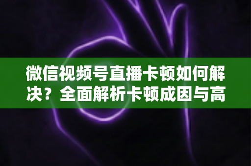 微信视频号直播卡顿如何解决?全面解析卡顿成因与高效优化方案 微信视频号直播卡顿如何解决?全面解析卡顿成因与高效优化方案