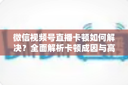 微信视频号直播卡顿如何解决？全面解析卡顿成因与高效优化方案