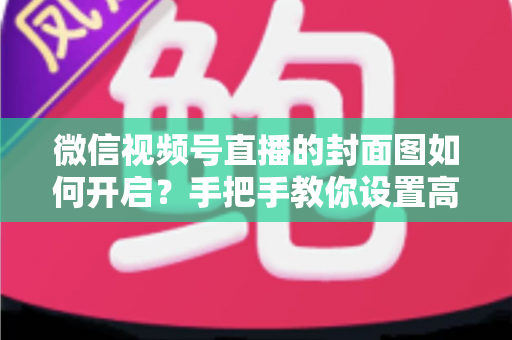 微信视频号直播的封面图如何开启？手把手教你设置高点击率直播封面的完整指南