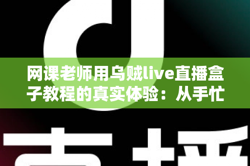 网课老师用乌贼live直播盒子教程的真实体验：从手忙脚乱到从容开播的全记录
