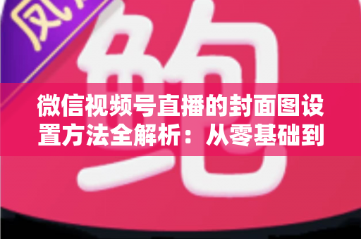 微信视频号直播的封面图设置方法全解析：从零基础到高点击率的实战指南