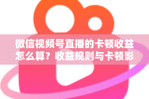 微信视频号直播的卡顿收益怎么算？收益规则与卡顿影响一文讲透