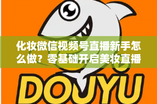 化妆微信视频号直播新手怎么做？零基础开启美妆直播间的实战指南