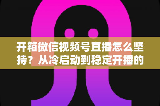 开箱微信视频号直播怎么坚持？从冷启动到稳定开播的实战全攻略