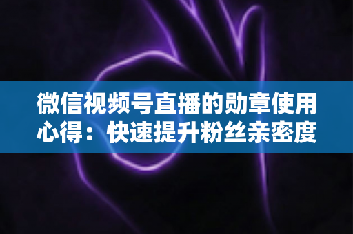 微信视频号直播的勋章使用心得：快速提升粉丝亲密度与直播间互动率的实战全攻略
