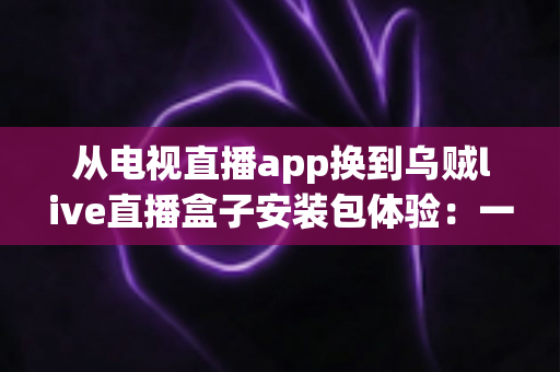 从电视直播app换到乌贼live直播盒子安装包体验:一次彻底改变客厅观影方式的全流程实测与深度分享 从电视直播app换到乌贼live直播盒子安装包体验:一次彻底改变客厅观影方式的全流程实测与深度分享
