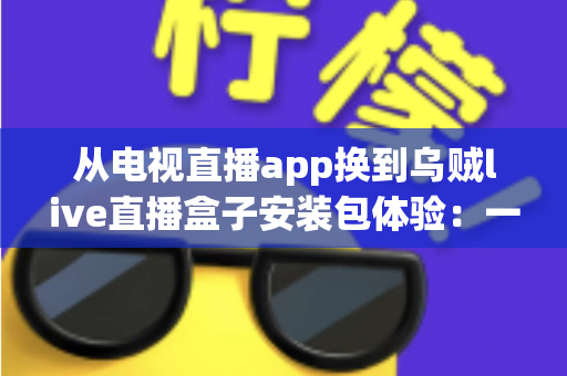 从电视直播app换到乌贼live直播盒子安装包体验：一次彻底改变客厅观影方式的全流程实测与深度分享
